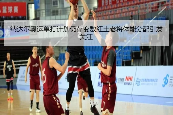 纳达尔奥运单打计划仍存变数红土老将体能分配引发关注