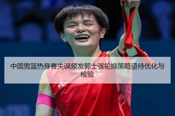中国男篮热身赛失误频发郭士强轮换策略亟待优化与检验