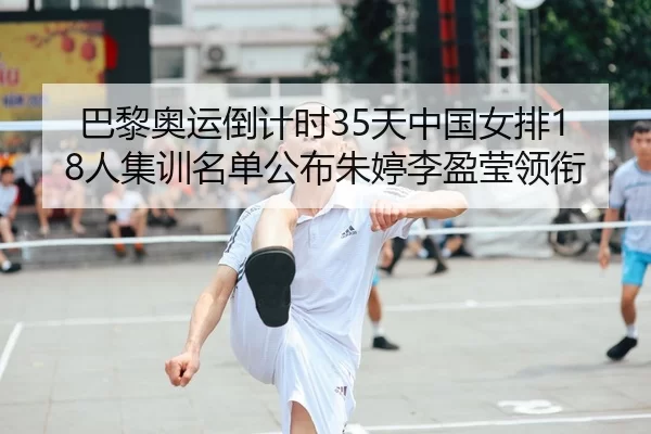 巴黎奥运倒计时35天中国女排18人集训名单公布朱婷李盈莹领衔
