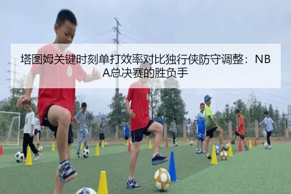 塔图姆关键时刻单打效率对比独行侠防守调整：NBA总决赛的胜负手