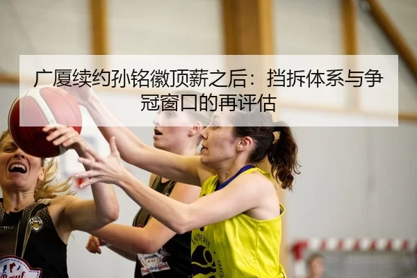 广厦续约孙铭徽顶薪之后：挡拆体系与争冠窗口的再评估